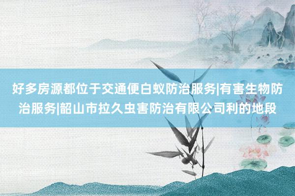 好多房源都位于交通便白蚁防治服务|有害生物防治服务|韶山市拉久虫害防治有限公司利的地段