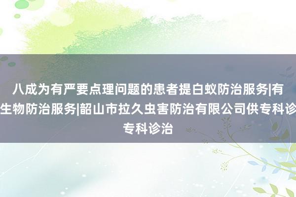 八成为有严要点理问题的患者提白蚁防治服务|有害生物防治服务|韶山市拉久虫害防治有限公司供专科诊治
