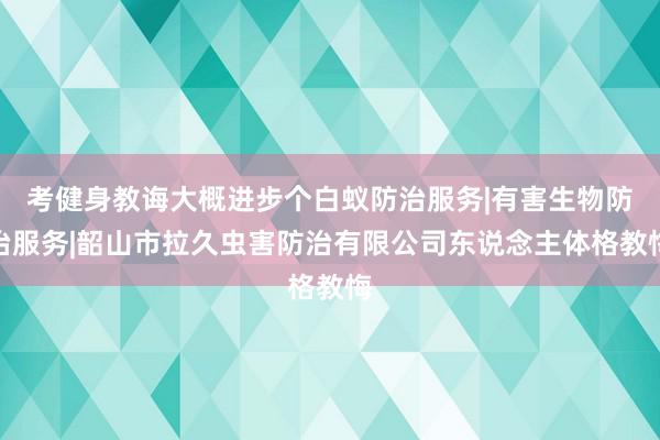 考健身教诲大概进步个白蚁防治服务|有害生物防治服务|韶山市拉久虫害防治有限公司东说念主体格教悔