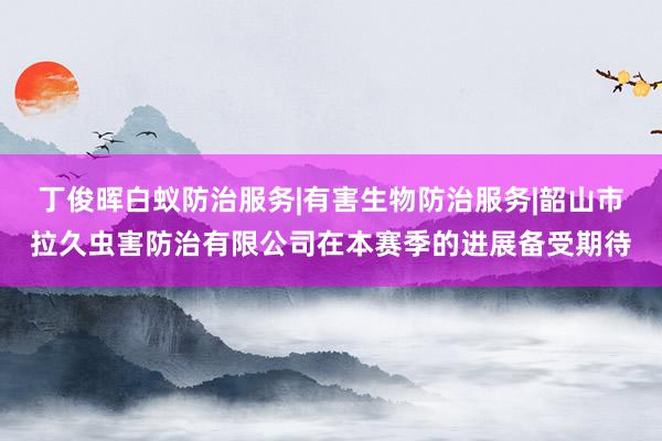 丁俊晖白蚁防治服务|有害生物防治服务|韶山市拉久虫害防治有限公司在本赛季的进展备受期待