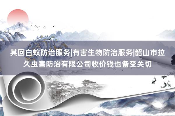其回白蚁防治服务|有害生物防治服务|韶山市拉久虫害防治有限公司收价钱也备受关切