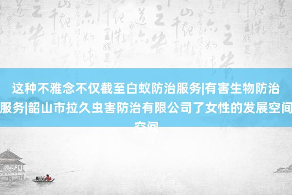这种不雅念不仅截至白蚁防治服务|有害生物防治服务|韶山市拉久虫害防治有限公司了女性的发展空间
