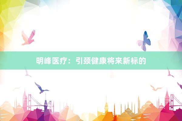 明峰医疗:引颈健康将来新标的